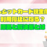 クレジットカード現金化で利用停止になる？原因と解決策まとめ