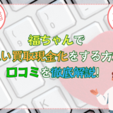 福ちゃんで先払い買取現金化をする方法・口コミを徹底解説！