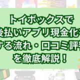 トイボックスで後払いアプリ現金化をする流れ・口コミ評判を徹底解説！