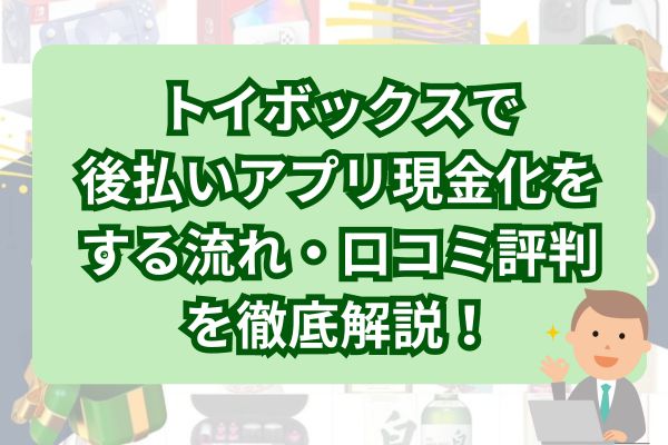 トイボックスで後払いアプリ現金化をする流れ・口コミ評判を徹底解説！